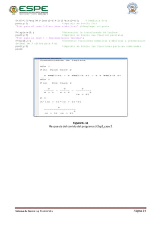 Sistemas de Control Ing. Franklin Silva Página 14
f=3/5-3/5*exp(-t)*[cos(2*t)+(1/2)*sin(2*t)]; % Dwefinir f(t)
pretty(f) %Imprimir en bonito f(t)
'F(s) para el caso 3-Fracciones simbolicas' ;%Desplegar etiqueta
F=laplace(f); %Determinar la transformada de Laplace
pretty(F) %Imprimir en bonito las fraccion parciales
'F(s) para el caso 3 - Representacion decimal';
F=vpa(F,3); %Convertir fracciones numericas simbolicas a presentacion
decimal de 3 cifras para F(s)
pretty(F) %Imprimir en bonito las fracciones pariales combinadas
pause
Figura N.-11
Respuesta del corrido del programa ch2sp2_caso 2
 