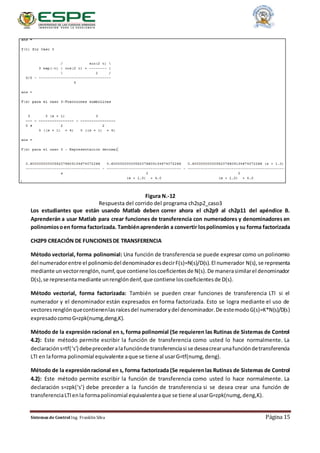 Sistemas de Control Ing. Franklin Silva Página 15
Figura N.-12
Respuesta del corrido del programa ch2sp2_caso3
Los estudiantes que están usando Matlab deben correr ahora el ch2p9 al ch2p11 del apéndice B.
Aprenderán a usar Matlab para crear funciones de transferencia con numeradores y denominadores en
polinomiosoen forma factorizada. Tambiénaprenderán a convertir lospolinomios y su forma factorizada
CH2P9 CREACIÓN DE FUNCIONESDE TRANSFERENCIA
Método vectorial, forma polinomial: Una función de transferencia se puede expresar como un polinomio
del numeradorentre el polinomiodel denominadoresdecirF(s)=N(s)/D(s).El numerador N(s),se representa
mediante unvectorrenglón,numf,que contiene loscoeficientesde N(s).De manerasimilarel denominador
D(s),se representamediante unrenglóndenf,que contiene loscoeficientesde D(s).
Método vectorial, forma factorizada: También se pueden crear funciones de transferencia LTI si el
numerador y el denominador están expresados en forma factorizada. Esto se logra mediante el uso de
vectoresrenglónquecontienenlasraícesdel numeradorydel denominador.De estemodoG(s)=K*N(s)/D(s)
expresadocomoG=zpk(numg,deng,K).
Método de la expresión racional en s, forma polinomial (Se requieren las Rutinas de Sistemas de Control
4.2): Este método permite escribir la función de transferencia como usted lo hace normalmente. La
declaracións=tf(‘s’) debeprecederalafunciónde transferenciasi se deseacrearunafuncióndetransferencia
LTI en laforma polinomial equivalente aque se tiene al usarG=tf(numg,deng).
Método de la expresiónracional en s, forma factorizada (Se requierenlas Rutinas de Sistemas de Control
4.2): Este método permite escribir la función de transferencia como usted lo hace normalmente. La
declaración s=zpk(‘s’) debe preceder a la función de transferencia si se desea crear una función de
transferenciaLTIenla formapolinomial equivalenteaque se tiene al usarG=zpk(numg,deng,K).
 
