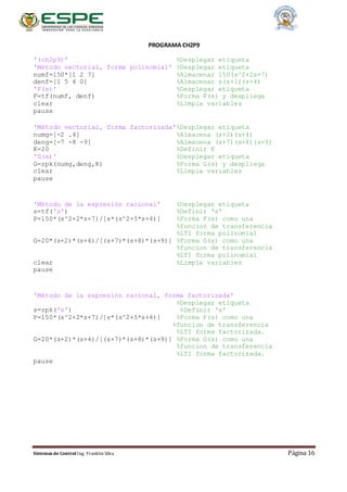 Sistemas de Control Ing. Franklin Silva Página 16
PROGRAMA CH2P9
'(ch2p9)' %Desplegar etiqueta
'Método vectorial, forma polinomial' %Desplegar etiqueta
numf=150*[1 2 7] %Almacenar 150(s^2+2s+7)
denf=[1 5 4 0] %Almacenar s(s+1)(s+4)
'F(s)' %Desplegar etiqueta
F=tf(numf, denf) %Forma F(s) y despliega
clear %Limpia variables
pause
'Método vectorial, forma factorizada'%Desplegar etiqueta
numg=[-2 .4] %Almacena (s+2)(s+4)
deng=[-7 -8 -9] %Almacena (s+7)(s+8)(s+9)
K=20 %Definir K
'G(s)' %Desplegar etiqueta
G=zpk(numg,deng,K) %Forma G(s) y despliega
clear %Limpia variables
pause
'Método de la expresión racional' %Desplegar etiqueta
s=tf('s') %Definir 's'
P=150*(s^2+2*s+7)/[s*(s^2+5*s+4)] %Forma F(s) como una
%funcion de transferencia
%LTI forma polinomial
G=20*(s+2)*(s+4)/[(s+7)*(s+8)*(s+9)] %Forma G(s) como una
%funcion de transferencia
%LTI forma polinomial
clear %Limpia variables
pause
'Método de la expresión racional, forma factorizada'
%Desplegar etiqueta
s=zpk('s') %Definir 's'
P=150*(s^2+2*s+7)/[s*(s^2+5*s+4)] %Forma F(s) como una
%funcion de transferencia
%LTI forma factorizada.
G=20*(s+2)*(s+4)/[(s+7)*(s+8)*(s+9)] %Forma G(s) como una
%funcion de transferencia
%LTI forma factorizada.
pause
 