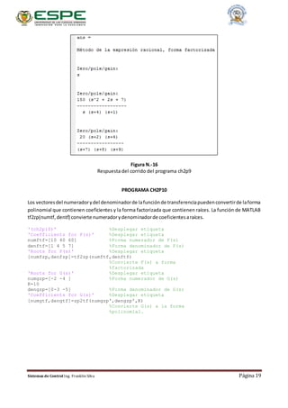 Sistemas de Control Ing. Franklin Silva Página 19
Figura N.-16
Respuesta del corrido del programa ch2p9
PROGRAMA CH2P10
Los vectoresdel numeradorydel denominadorde lafunciónde transferenciapuedenconvertirde laforma
polinomial que contienen coeficientes y la forma factorizada que contienen raíces. La función de MATLAB
tf2zp(numtf,dentf) convierte numeradorydenominadorde coeficientesaraíces.
'(ch2p10)' %Desplegar etiqueta
'Coefficients for F(s)' %Desplegar etiqueta
numftf=[10 40 60] %Forma numerador de F(s)
denftf=[1 4 5 7] %Forma denominador de F(s)
'Roots for F(s)' %Desplegar etiqueta
[numfzp,denfzp]=tf2zp(numftf,denftf)
%Convierte F(s) a forma
%factorizada
'Roots for G(s)' %Desplegar etiqueta
numgzp=[-2 -4 ] %Forma numerador de G(s)
K=10
dengzp=[0-3 -5] %Forma denominador de G(s)
'Coefficients for G(s)' %Desplegar etiqueta
[numgtf,dengtf]=zp2tf(numgzp',dengzp',K)
%Convierte G(s) a la forma
%polinomial.
 