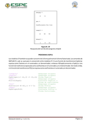 Sistemas de Control Ing. Franklin Silva Página 21
Figura N.-19
Respuesta del corrido del programa ch2p10
PROGRAMA CH2P11
Los modelosLTItambiénse puedenconvertirde laformapolinomial laformafactorizada.Loscomandosde
MATLAB tf y zpk se usan para la conversión entre modelos LTI. Si una función de transferencia Fzpk(s) se
expresa como factores en el numerador y el denominador, entonces tf(Fxzpk) convierte a Fzpk(s) a una
funciónde trasferenciaexpresadacomocoeficientesenelnumeradoryenel denominador.De modosimilar,
si la funciónde transferenciaFtf(s) se expresacomocoeficientesennumeradoyendenominador.
'(ch2p11)' %Desplegar etiqueta
'Fzpk(s)' %Desplegar etiqueta
Fzpk1=zpk([-2 -4],[0 -3 -5],10) %Forma Fzpk1(s)
'Ftf1' %Desplegar etiqueta
Ftf1=tf(Fzpk1) %Convierte Fzpk1(s) a
%forma de coeficientes
'Ftf2' %Desplegar etiqueta
Ftf2=tf([10 40 60],[1 4 5 7]) %Forma Ftf2(s)
'Fzpk2' %Desplegar etiqueta
Fzpk2=zpk(Ftf2) %Convierte Ftf2(s) a
%forma factorizada.
 
