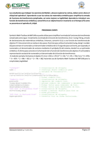 Sistemas de Control Ing. Franklin Silva Página 23
Los estudiantesque trabajan los ejerciciosde Matlab y deseenexplorarlas rutinas, debencorrer ahora el
ch2sp3 del apéndice E .Aprenderán a usar las rutinas de matemática simbólicapara simplificarla entrada
de funciones de transferencia complicadas, así como mejorar su legibilidad. Aprenderá a introducir una
función de transferencia simbólicay convertirla enun objetolineal en invariante en el tiempo (LTI) como
se presentaenel apéndice B, ch2p9.
PROGRAMA CH2SP3
SymbolicMathToolbox deMATLABse puedeutilizarparasimplificarlaentradade funcionesdetransferencia
complicadocomo sigue:Inicialmente,laentradade lafunciónde transferencia,G(s) =numg/ Deng, através
de declaraciones de matemáticas simbólicas. Entonces, convertir G (s) a una función de transferencia de
objetos LTI. Estaconversiónse realizaendos pasos. El primerpaso utilizaelcomando [numg, deng]=numden
(G) para extraerel numeradoryel denominadorsimbólicode G.El segundopaso convierte,porseparado, el
numerador y el denominador de vectores mediante el sym2poly (S) del sistema, donde S es un polinomio
simbólico. El últimopaso consiste enlaformación de la función de transferenciade objetos LTI utilizandola
representaciónvectorial de numeradoryel denominadorde lafunciónde transferencia.
A modode ejemplo,formamos el objetoLTI,G (s) = [54 (s+ 27) (S^ 3 + 52s ^ 2 + 37s + 73)] / [s(s ^ 4 + 872s
^ 3 + 437s ^ 2 + 89s + 65) (s ^ 2 + 79s + 36)] haciendo uso de Symbolic Math Toolbox de MATLAB para la
simplicidady legibilidad
'(ch2sp3)' % visualizacion de etiqueta
syms s % construya objeto simbolico para
% variable de frecuencia's'.
G=54*(s+27)*(s^3+52*s^2+37*s+73)...
/(s*(s^4+872*s^3+437*s^2+89*s+65)*(s^2+79*s+36));
% formar simbolo G(s).
'Symbolic G(s)' % visualizacion de etiqueta.
pretty(G) % impresion del simbolo G(s).
[numg,deng]=numden(G); % extraer simbolo del numerador y denominador.
numg=sym2poly(numg); % Formar vector para numerador de G(s).
deng=sym2poly(deng); % Formar vector para denominador de G(s).
'LTI G(s) in Polynomial Form' % visualizacion de etiqueta.
Gtf=tf(numg,deng) % Formar y mostrar objetos para G(s) en
% forma polinomica.
'LTI G(s) in Factored Form' % visualizacion de etiqueta.
Gzpk=zpk(Gtf) % Convertir G(s) en forma factorizada.
 