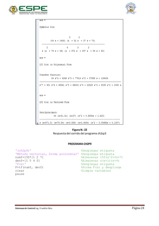 Sistemas de Control Ing. Franklin Silva Página 24
Figura N.-22
Respuesta del corrido del programa ch2sp3
PROGRAMA CH2P9
'(ch2p9)' %Desplegar etiqueta
'Método vectorial, forma polinomial' %Desplegar etiqueta
numf=150*[1 2 7] %Almacenar 150(s^2+2s+7)
denf=[1 5 4 0] %Almacenar s(s+1)(s+4)
'F(s)' %Desplegar etiqueta
F=tf(numf, denf) %Forma F(s) y despliega
clear %Limpia variables
pause
 