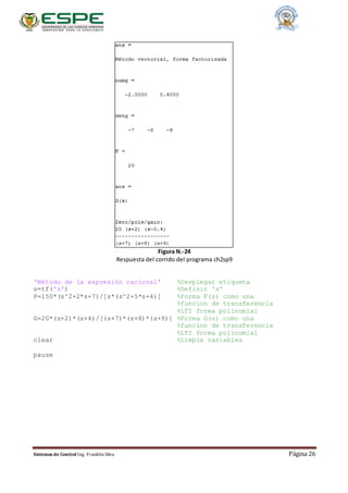 Sistemas de Control Ing. Franklin Silva Página 26
Figura N.-24
Respuesta del corrido del programa ch2sp9
'Método de la expresión racional' %Desplegar etiqueta
s=tf('s') %Definir 's'
P=150*(s^2+2*s+7)/[s*(s^2+5*s+4)] %Forma F(s) como una
%funcion de transferencia
%LTI forma polinomial
G=20*(s+2)*(s+4)/[(s+7)*(s+8)*(s+9)] %Forma G(s) como una
%funcion de transferencia
%LTI forma polinomial
clear %Limpia variables
pause
 