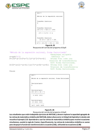 Sistemas de Control Ing. Franklin Silva Página 27
Figura N.-25
Respuesta del corrido del programa ch2sp9
'Método de la expresión racional, forma factorizada'
%Desplegar etiqueta
s=zpk('s') %Definir 's'
P=150*(s^2+2*s+7)/[s*(s^2+5*s+4)] %Forma F(s) como una
%funcion de transferencia
%LTI forma factorizada.
G=20*(s+2)*(s+4)/[(s+7)*(s+8)*(s+9)] %Forma G(s) como una
%funcion de transferencia
%LTI forma factorizada.
Pause
Figura N.-26
Respuesta del corrido del programa ch2sp9
Los estudiantes que estén trabajando ejercicios de MATLAB, y deseen explorar la capacidad agregada de
las rutinasde matemática simbólicadel MATLAB, debenahoracorrer el ch2sp4 del Apéndice E,donde está
resueltoel ejemplo2.10. Aprenderána usar las rutinas de matemática simbólicapara resolverecuaciones
simultaneas, usando la regla de Cramer, Específicamente, las rutinas de matemática simbólica se usaran
para despejarla funciónde transferenciade la ecuación(2.82), utilizandolasecuaciones(2.80)
 