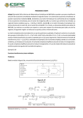 Sistemas de Control Ing. Franklin Silva Página 28
PROGRAMA CH2SP4
ch2sp4 (Ejemplo2.10) La Rutinas de Matemáticas Simbólicas de MATLAB se pueden usar para simplificar la
solución de ecuacionessimultáneasmediante lareglade Cramer.Un sistemade ecuacionessimultaneas se
pueden representar mediante Ax=B, donde A es una matriz formada por los coeficientes de las incógnitas
en las ecuaciones simultaneas, x es el vector de incógnitas y B es un vector que contiene las entradas. La
regla de Cramer establece que xk = det(Ak)/ det(A) , donde Ak es la matriz formada al reemplazar la k-
ésima columna de la matriz A con el vector de entrada B . En el texto, se denomina det(A) como delta. En
MATLAB, las matrices se escriben con espacio o coma para separar los elementos para cada uno de los
reglones.El siguiente reglón se indicaconun puntoy coma o retornode carro.
La matrizcompletaestá encerradaentre un par de paréntesiscuadrados.Al aplicarlo anteriora la solución
del ejemplo 2.10 A=[(R1+L*s)-L*s; -L*s(L*s+R2 +(1/(C*s)))] y Ak=[(R1+L*s) V;-L*s 0]. La función det(matrix)
evalúa el determinante de una matriz cuadrada que se usa como argumento. Determinemosla función de
transferencia, G(s) = I2(s)/V(s),solicitadaenelejemplo2.10.El comandosimple(s),dondesesunafunción
simbólica,se introduce enlasolución.El comandosimple(s) simplificalasoluciónal reducirla longitudde s.
El usode simple(s) simplificalasoluciónal reducirlalongitudde s.El uso de simple (I2) reduce lasoluciónal
combinarpotenciasigualesde lavariable de Laplace,s
Ejemplo2.10
Funcione transferenciay lazos múltiples
Problema
Dada la redde lafigura2.6a, encuentre lafunciónde transferencia 𝐼2(𝑠)/𝑉(𝑠)
Figura N.-27
Circuito RLC
[ 𝑉( 𝑠)
0
] = [
𝐿𝑠 + 𝑅1 −𝐿𝑠
−𝐿𝑠 𝐿𝑠 + 𝑅2 +
1
𝑠𝐶
][
𝐼1
( 𝑠)
𝐼2
( 𝑠)
]
𝐼2
( 𝑠) =
| 𝐿𝑠 + 𝑅1 𝑉( 𝑠)
−𝐿𝑠 0
|
|
𝐿𝑠 + 𝑅1 −𝐿𝑠
−𝐿𝑠 𝐿𝑠 + 𝑅2 +
1
𝑠𝐶
|
=
𝐿𝑠𝑉( 𝑠)
𝐿2 𝑠2 + 𝑅2 𝐿𝑠 +
𝐿
𝐶
+ 𝑅1 𝐿𝑠 + 𝑅1 𝑅2 +
𝑅1
𝑠𝐶
− 𝐿2 𝑠2
𝐼2
( 𝑠)
𝑉( 𝑠)
=
𝐿𝐶𝑠2
( 𝑅1 + 𝑅2
) 𝐿𝑠2 𝐶 + ( 𝑅1 𝑅2 𝐶 + 𝐿) 𝑠 + 𝑅1
 