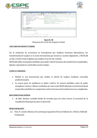 Sistemas de Control Ing. Franklin Silva Página 29
Figura N.-28
Respuesta del corrido del programa ch2sp4
ANLISIS DE RESULTADOS
En la resolución de ecuaciones no homogéneas que implican funciones discontinuas, las
transformadas de Laplace es la única herramienta que tenemos a nuestra disposición y MATLAB
ayuda a resolver toda el álgebra que implica el uso de este método.
MATLAB utiliza matemática simbólica para poder reducir funciones de transferencia complicadas y
dejarlas expresadas lo cual facilita nuestro trabajo.
CONCLUSIONES

 Matlab es una herramienta que facilita el cálculo de Laplace mediante comandos
predeterminados.
 La mayor parte de problemas se deben resolver de manera simbólica antes de poder
reemplazar valores y obtener resultados, por esta razón MATLAB posee una herramienta de
matemática simbólica la cual permite resolver funciones de transferencia muy complicadas.
RECOMENDACIONES
 Se debe declarar variables fáciles de recordar para así evitar errores al momento de la
compilación del programa para su ejecución.
BIBLIOGRAFÍA
[1] Nise, N. (2006). Sistemas de control para ingeniería (Tercera Edición ed.). México: Editorial
Continental.
 