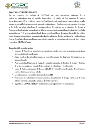 Sistemas de Control Ing. Franklin Silva Página 3
CONTROL SYSTEM TOOLBOX:
Es un conjunto de rutinas de MATLAB que ofrece algoritmos estándar de la
industria y aplicaciones para el análisis sistemático y el diseño de los sistemas de control
lineal. Puede especificar el sistema como una función de transferencia, espacio de estado, cero-polo-
ganancia o modelo de respuesta en frecuencia. Aplicaciones y funciones, como respuesta al escalón
y de Bode, permiten visualizar el comportamiento del sistema en el dominio de tiempo y
frecuencia. Puede ajustar los parámetros del compensador sintonizar utilizando ajuste del regulador
automático de PID, la formación de bucle Bode, método del lugar de raíces, diseño LQR / LQG, y
otras técnicas interactivas y automatizadas. Puede validar su diseño mediante la verificación de
tiempo de subida, el exceso, el tiempo de establecimiento, la ganancia y márgenes de fase, y otros
requisitos. (SD, MathWorks)
Características principales
 Modelos de función de transferencia, espacio de estado, cero-polo-ganancia y respuesta en
frecuencia de sistemas lineales
 Serie, paralelo, la retroalimentación y conexión general de diagrama de bloques de los
modelos lineales
 Paso respuesta , Diagrama de Nyquist, y otras herramientas de dominio de tiempo y dominio
de la frecuencia para el análisis de las medidas de estabilidad y rendimiento.
 Lugar de Raíces , diagramas de Bode , LQR, LQG, y otras técnicas de diseño de sistemas de
control clásico y espacio de estado
 La sintonización automática de controladores PID
 Conversión modelo de representación, modelo discretización de tiempo continuo, y de orden
inferior aproximación de los sistemas de orden superior.
 Algoritmos LAPACK y SLICOT optimizados para la precisión y el rendimiento
 