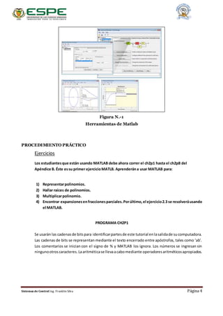 Sistemas de Control Ing. Franklin Silva Página 4
Figura N.-1
Herramientas de Matlab
PROCEDIMIENTO PRÁCTICO
Ejercicios
Los estudiantesque están usando MATLAB debe ahora correr el ch2p1 hasta el ch2p8 del
Apéndice B. Éste essu primer ejercicioMATLB. Aprenderána usar MATLAB para:
1) Representarpolinomios.
2) Hallar raíces de polinomios.
3) Multiplicarpolinomio.
4) Encontrar expansionesenfraccionesparciales.Porúltimo,el ejercicio2.3 se resolveráusando
el MATLAB.
PROGRAMA CH2P1
Se usarán las cadenasde bitspara identificarpartesde este tutorial enlasalidade sucomputadora.
Las cadenas de bits se representan mediante el texto encerrado entre apóstrofos, tales como ‘ab’.
Los comentarios se inician con el signo de % y MATLAB los ignora. Los números se ingresan sin
ningunootroscaracteres.Laaritméticase llevaacabomediante operadoresaritméticosapropiados.
 