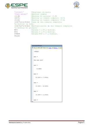 Sistemas de Control Ing. Franklin Silva Página 5
'(ch2p1)' %Desplegar etiqueta
'Como estás?' %Mostrar cadena
-3.96 %Mostrar el escalar -3.96
-4+7i %Mostrar el número complejo -4+7i
-5-6j %Mostrar el número complejo -5-6i
(-4+7i)+(-5-6i) %Suma de dos números complejos
%y mostrar la suma.
(-4+7i)*(-5-6i) %Multiplicación de dos números complejos
%y mostrar el producto
M=5 %Asigna 5 a M y mostrar.
N=6 %Asigna 6 a N y mostrar.
P=M+N %Asigna M+N a P y mostrar.
Pause
 