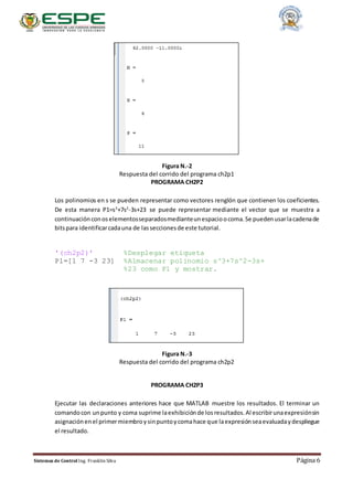 Sistemas de Control Ing. Franklin Silva Página 6
Figura N.-2
Respuesta del corrido del programa ch2p1
PROGRAMA CH2P2
Los polinomios en s se pueden representar como vectores renglón que contienen los coeficientes.
De esta manera P1=s3
+7s2
-3s+23 se puede representar mediante el vector que se muestra a
continuaciónconoselementosseparadosmedianteunespacioocoma.Se puedenusarlacadenade
bitspara identificarcadauna de lasseccionesde este tutorial.
'(ch2p2)' %Desplegar etiqueta
P1=[1 7 -3 23] %Almacenar polinomio s^3+7s^2-3s+
%23 como P1 y mostrar.
Figura N.-3
Respuesta del corrido del programa ch2p2
PROGRAMA CH2P3
Ejecutar las declaraciones anteriores hace que MATLAB muestre los resultados. El terminar un
comandocon unpunto y coma suprime laexhibiciónde losresultados.Al escribirunaexpresiónsin
asignaciónenel primermiembroysinpuntoycomahace que laexpresiónseaevaluadaydespliegue
el resultado.
 
