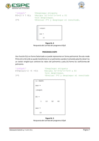 Sistemas de Control Ing. Franklin Silva Página 7
'(ch2p3)' %Desplegar etiqueta
P2=[3 5 7 8]; %Asigna 3s^3+5s^2+7s+8 a P2
%sin despliegue.
3*5 %Evaluar 3*5 y desplegar el resultado.
Figura N.-4
Respuesta del corrido del programa ch2p3
PROGRAMA CH2P4
Una función F(s) en forma factorizada se puede representar en forma polinomial. De este modo
P3=(s+2) (s+5) (s+6) se puede transformar en un polinomio usando el comando poly (V), done V es
un vector renglón que contiene las raíces del polinomio y poly (V) forma los coeficientes del
polinomio.
'(ch2p4)' %Desplegar etiqueta
P3=poly([-2 -5 -6]) %Asigna 3s^3+5s^2+7s+8 a P2
%sin despliegue.
3*5 %Evaluar 3*5 y desplegar el resultado
Figura N.-5
Respuesta del corrido del programa ch2p4
 