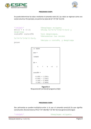Sistemas de Control Ing. Franklin Silva Página 8
PROGRAMA CH2P5
Se puede determinar las raíces mediante el comando roots (V). Las raíces se regresan como una
vectorcolumna.Porejemplo,encuentre lasraícesde 5s4
+7s3
+9s2
-3s+2=0.
'(ch2p5)' %Desplegar etiqueta
P4=[5 7 9 -3 2] %Forma 5s^4+7s^3+9s^2-3s+2 y
despliega
rootsP4= roots(P4) %sin despliegue.
%Determinar las raices
5s^4+7s^3+9s^2-3s+2,
%Asigna a rootsP4, y despliega
pause
Figura N.-6
Respuesta del corrido del programa ch2p5
PROGRAMA CH2P6
Dos polinomios se pueden multiplicar entre si al usar el comando conv(a,b) (lo que significa
convolución).De estamanera,P5=(s3
+7s2
+10s+9)(s4
-3s3
+6s2
+2s+1) se generacomosigue:
'(ch2p6)' %Desplegar etiqueta
 