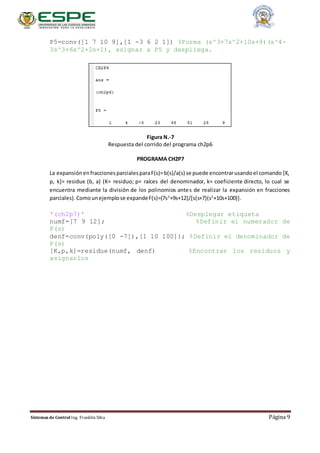 Sistemas de Control Ing. Franklin Silva Página 9
P5=conv([1 7 10 9],[1 -3 6 2 1]) %Forma (s^3+7s^2+10s+9)(s^4-
3s^3+6s^2+2s+1), asignar a P5 y despliega.
Figura N.-7
Respuesta del corrido del programa ch2p6
PROGRAMA CH2P7
La expansiónenfraccionesparcialesparaF(s)=b(s)/a(s) se puede encontrarusandoel comando [K,
p, k]= residue (b, a) (K= residuo; p= raíces del denominador, k= coeficiente directo, lo cual se
encuentra mediante la división de los polinomios antes de realizar la expansión en fracciones
parciales). Comounejemplose expandeF(s)=(7s2
+9s+12)/[s(s+7)(s2
+10s+100)].
'(ch2p7)' %Desplegar etiqueta
numf=[7 9 12]; %Definir el numerador de
P(s)
denf=conv(poly([0 -7]),[1 10 100]); %Definir el denominador de
P(s)
[K,p,k]=residue(numf, denf) %Encontrar los residuos y
asignarlos
 