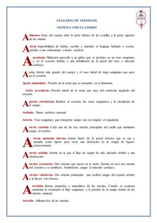 GLOSARIO DE TERMINOS
SISTEMA CIRCULATORIO
bdomen. Zona del cuerpo entre la parte inferior de las costillas y la parte superior
de los muslos.
fasia. Imposibilidad de hablar, escribir y entender el lenguaje hablado o escrito,
debido a una enfermedad o lesión cerebral.
neurisma. Dilatación parecida a un globo que se produce en un vaso sanguíneo
o en el corazón debido a una debilitación de la pared del vaso o músculo
cardíaco.
orta. Arteria más grande del cuerpo y el vaso inicial de riego sanguíneo que nace
en el corazón.
orta abdominal. Porción de la aorta que se encuentra en el abdomen.
Aorta ascendente. Porción inicial de la aorta que nace del ventrículo izquierdo del
corazón.
parato circulatorio. Relativo al corazón, los vasos sanguíneos y la circulación de
la sangre.
Arritmia. Ritmo cardíaco anormal.
Arteria. Vaso sanguíneo que transporta sangre rica en oxígeno al organismo.
rteria carótida. Cada una de las dos arterias principales del cuello que suministra
sangre al cerebro.
rteria mamaria interna. Arteria fuerte de la pared torácica que se usa a
menudo como injerto para crear una derivación en la cirugía de bypass
aortocoronario.
rteria ocluida. Arteria en la que el flujo de sangre ha sido afectado debido a una
obstrucción.
rterias coronarias. Dos arterias que nacen en la aorta, forman un arco por encima
del corazón y se ramifican. Suministran sangre al músculo cardíaco.
rterias subclavias. Dos arterias principales que reciben sangre del cayado aórtico
y la llevan a los brazos.
rteriolas. Ramas pequeñas y musculares de las arterias. Cuando se contraen
aumentan la resistencia al flujo sanguíneo, y la presión de la sangre dentro de las
arterias aumenta.
Arteritis. Inflamación de las arterias.
A
A
A
A
A
A
A
A
A
A
A
A
 