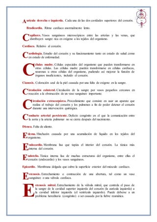 urícula derecha e izquierda. Cada una de las dos cavidades superiores del corazón.
Bradicardia. Ritmo cardíaco anormalmente lento.
apilares. Vasos sanguíneos microscópicos entre las arterias y las venas, que
distribuyen sangre rica en oxígeno a los tejidos del organismo.
Cardíaco. Relativo al corazón.
ardiología. Estudio del corazón y su funcionamiento tanto en estado de salud como
en estado de enfermedad.
élulas madre. Células especiales del organismo que pueden transformarse en
otras células. Las células madre pueden transformarse en células cardíacas,
neuronas u otras células del organismo, pudiendo así mejorar la función de
órganos insuficientes, incluido el corazón.
Cianosis. Coloración azul de la piel causada por una falta de oxígeno en la sangre.
irculación colateral. Circulación de la sangre por vasos pequeños cercanos en
reacción a la obstrucción de un vaso sanguíneo importante.
irculación extracorpórea. Procedimiento que consiste en usar un aparato que
realiza el trabajo del corazón y los pulmones a fin de poder detener el corazón
durante una intervención quirúrgica.
onducto arterial persistente. Defecto congénito en el que la comunicación entre
la aorta y la arteria pulmonar no se cierra después del nacimiento.
Disnea. Falta de aliento.
dema. Hinchazón causada por una acumulación de líquido en los tejidos del
organismo.
ndocardio. Membrana lisa que tapiza el interior del corazón. La túnica más
interna del corazón.
ndotelio. Túnica interna lisa de muchas estructuras del organismo, entre ellas el
corazón (endocardio) y los vasos sanguíneos.
Epicardio. Membrana delgada que cubre la superficie exterior del músculo cardíaco.
stenosis. Estrechamiento o contracción de una abertura, tal como un vaso
sanguíneo o una válvula cardíaca.
stenosis mitral. Estrechamiento de la válvula mitral, que controla el paso de
la sangre de la cavidad superior izquierda del corazón (la aurícula izquierda) a
la cavidad inferior izquierda (el ventrículo izquierdo). Puede deberse a un
problema hereditario (congénito) o ser causada por la fiebre reumática.
A
C
C
C
C
C
C
E
E
E
E
E
 
