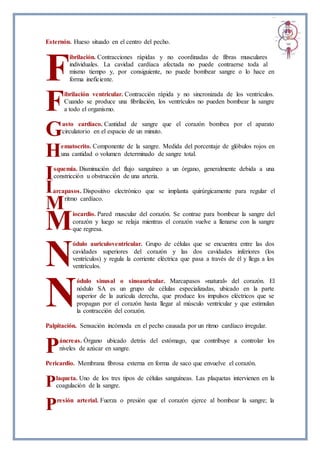 Esternón. Hueso situado en el centro del pecho.
ibrilación. Contracciones rápidas y no coordinadas de fibras musculares
individuales. La cavidad cardíaca afectada no puede contraerse toda al
mismo tiempo y, por consiguiente, no puede bombear sangre o lo hace en
forma ineficiente.
ibrilación ventricular. Contracción rápida y no sincronizada de los ventrículos.
Cuando se produce una fibrilación, los ventrículos no pueden bombear la sangre
a todo el organismo.
asto cardíaco. Cantidad de sangre que el corazón bombea por el aparato
circulatorio en el espacio de un minuto.
ematocrito. Componente de la sangre. Medida del porcentaje de glóbulos rojos en
una cantidad o volumen determinado de sangre total.
squemia. Disminución del flujo sanguíneo a un órgano, generalmente debida a una
constricción u obstrucción de una arteria.
arcapasos. Dispositivo electrónico que se implanta quirúrgicamente para regular el
ritmo cardíaco.
iocardio. Pared muscular del corazón. Se contrae para bombear la sangre del
corazón y luego se relaja mientras el corazón vuelve a llenarse con la sangre
que regresa.
ódulo auriculoventricular. Grupo de células que se encuentra entre las dos
cavidades superiores del corazón y las dos cavidades inferiores (los
ventrículos) y regula la corriente eléctrica que pasa a través de él y llega a los
ventrículos.
ódulo sinusal o sinoauricular. Marcapasos «natural» del corazón. El
nódulo SA es un grupo de células especializadas, ubicado en la parte
superior de la aurícula derecha, que produce los impulsos eléctricos que se
propagan por el corazón hasta llegar al músculo ventricular y que estimulan
la contracción del corazón.
Palpitación. Sensación incómoda en el pecho causada por un ritmo cardíaco irregular.
áncreas. Órgano ubicado detrás del estómago, que contribuye a controlar los
niveles de azúcar en sangre.
Pericardio. Membrana fibrosa externa en forma de saco que envuelve el corazón.
laqueta. Uno de los tres tipos de células sanguíneas. Las plaquetas intervienen en la
coagulación de la sangre.
resión arterial. Fuerza o presión que el corazón ejerce al bombear la sangre; la
F
F
G
H
I
I
M
M
N
N
P
P
P
 