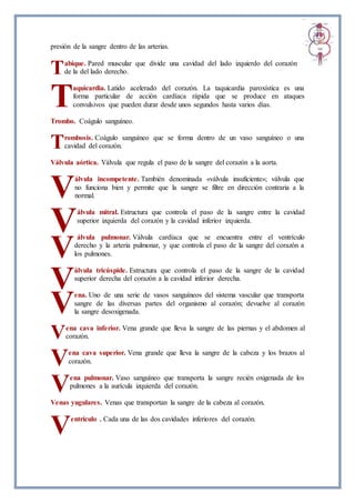 presión de la sangre dentro de las arterias.
abique. Pared muscular que divide una cavidad del lado izquierdo del corazón
de la del lado derecho.
aquicardia. Latido acelerado del corazón. La taquicardia paroxística es una
forma particular de acción cardíaca rápida que se produce en ataques
convulsivos que pueden durar desde unos segundos hasta varios días.
Trombo. Coágulo sanguíneo.
rombosis. Coágulo sanguíneo que se forma dentro de un vaso sanguíneo o una
cavidad del corazón.
Válvula aórtica. Válvula que regula el paso de la sangre del corazón a la aorta.
álvula incompetente. También denominada «válvula insuficiente»; válvula que
no funciona bien y permite que la sangre se filtre en dirección contraria a la
normal.
álvula mitral. Estructura que controla el paso de la sangre entre la cavidad
superior izquierda del corazón y la cavidad inferior izquierda.
álvula pulmonar. Válvula cardíaca que se encuentra entre el ventrículo
derecho y la arteria pulmonar, y que controla el paso de la sangre del corazón a
los pulmones.
álvula tricúspide. Estructura que controla el paso de la sangre de la cavidad
superior derecha del corazón a la cavidad inferior derecha.
ena. Uno de una serie de vasos sanguíneos del sistema vascular que transporta
sangre de las diversas partes del organismo al corazón; devuelve al corazón
la sangre desoxigenada.
ena cava inferior. Vena grande que lleva la sangre de las piernas y el abdomen al
corazón.
ena cava superior. Vena grande que lleva la sangre de la cabeza y los brazos al
corazón.
ena pulmonar. Vaso sanguíneo que transporta la sangre recién oxigenada de los
pulmones a la aurícula izquierda del corazón.
Venas yugulares. Venas que transportan la sangre de la cabeza al corazón.
entrículo . Cada una de las dos cavidades inferiores del corazón.
T
T
T
V
V
V
V
V
V
V
V
V
 