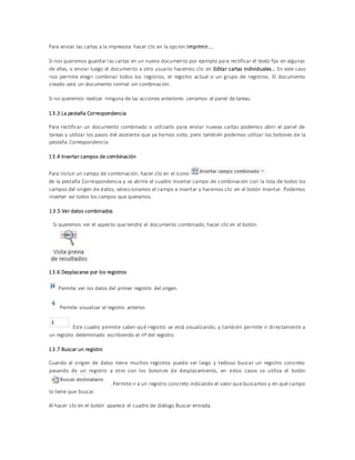 Para enviar las cartas a la impresora hacer clic en la opción Imprimir....
Si nos queremos guardar las cartas en un nuevo documento por ejemplo para rectificar el texto fijo en algunas
de ellas, o enviar luego el documento a otro usuario hacemos clic en Editar cartas individuales... En este caso
nos permite elegir combinar todos los registros, el registro actual o un grupo de registros. El documento
creado será un documento normal sin combinación.
Si no queremos realizar ninguna de las acciones anteriores cerramos el panel de tareas.
13.3 La pestaña Correspondencia
Para rectificar un documento combinado o utilizarlo para enviar nuevas cartas podemos abrir el panel de
tareas y utilizar los pasos del asistente que ya hemos visto, pero también podemos utilizar los botones de la
pestaña Correspondencia.
13.4 Insertar campos de combinación
Para incluir un campo de combinación, hacer clic en el icono
de la pestaña Correspondencia y se abrirá el cuadro Insertar campo de combinación con la lista de todos los
campos del origen de datos, seleccionamos el campo a insertar y hacemos clic en el botón Insertar. Podemos
insertar así todos los campos que queramos.
13.5 Ver datos combinados
Si queremos ver el aspecto que tendrá el documento combinado, hacer clic en el botón:
13.6 Desplazarse por los registros
Permite ver los datos del primer registro del origen.
Permite visualizar el registro anterior.
Este cuadro permite saber qué registro se está visualizando, y también permite ir directamente a
un registro determinado escribiendo el nº del registro.
13.7 Buscar un registro
Cuando el origen de datos tiene muchos registros puede ser largo y tedioso buscar un registro concreto
pasando de un registro a otro con los boton es de desplazamiento, en estos casos se utiliza el botón
. Permite ir a un registro concreto indicando el valor que buscamos y en qué campo
lo tiene que buscar.
Al hacer clic en el botón aparece el cuadro de diálogo Buscar entrada.
 