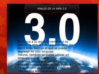 ANALIS DE LA WEB 3.0




En lo que a su aspecto semántico se
refiere, la Web 3.0 es una extensión del
Word Wide Web en el que se puede
expresar no sólo lenguaje
natural, también se puede utilizar un
lenguaje que se puede
entender, interpretar utilizar por
agentes software, permitiendo de este
modo encontrar, compartir e integrar la
información más fácilmente.
 