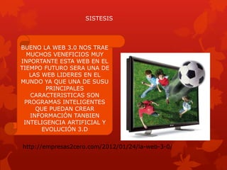 SISTESIS




BUENO LA WEB 3.0 NOS TRAE
  MUCHOS VENEFICIOS MUY
INPORTANTE ESTA WEB EN EL
TIEMPO FUTURO SERA UNA DE
   LAS WEB LIDERES EN EL
MUNDO YA QUE UNA DE SUSU
        PRINCIPALES
   CARACTERISTICAS SON
 PROGRAMAS INTELIGENTES
     QUE PUEDAN CREAR
   INFORMACIÓN TANBIEN
 INTELIGENCIA ARTIFICIAL Y
       EVOLUCIÓN 3.D


http://empresas2cero.com/2012/01/24/la-web-3-0/
 