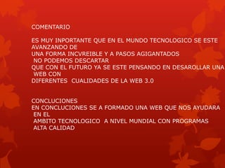COMENTARIO

ES MUY INPORTANTE QUE EN EL MUNDO TECNOLOGICO SE ESTE
AVANZANDO DE
UNA FORMA INCVREIBLE Y A PASOS AGIGANTADOS
 NO PODEMOS DESCARTAR
QUE CON EL FUTURO YA SE ESTE PENSANDO EN DESAROLLAR UNA
 WEB CON
DIFERENTES CUALIDADES DE LA WEB 3.0


CONCLUCIONES
EN CONCLUCIONES SE A FORMADO UNA WEB QUE NOS AYUDARA
 EN EL
 AMBITO TECNOLOGICO A NIVEL MUNDIAL CON PROGRAMAS
 ALTA CALIDAD
 