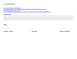7. FUENTES DE CONSULTA

http://alejandroprellezo.blogspot.com/
http://cmapspublic3.ihmc.us/rid%3D1H8NS46RF-1PJBZ61-SWK/1H0845ZFHI156RKBYI74ItextIhtml
http://sedesaneugenio.blogspot.com/
http://cmapspublic.ihmc.us/rid=1H2X5BZVJ-1LR253Q-TLD/CLASIFICACI%C3%93N%20DE%20ANIMALES.cmap
OBSERVACIONES:
……………………………………………………………………………………………………………………………………………………………………………………………………………………………………………………
……………………………………………………………………………………………………………………………………………………………………………………………………………………………………………………
……………………………………………………………………………………………………………………………………………………………………………………………………………………………………………………
…………………………………………………………………………………………………………………………………………………………………………………………………………………………………………………..

FIRMAS:

Estudiante – Docente

Orientadora

Docente Coorfinador/a

 