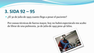 3. SIDA 92 – 95
 ¿El 30 de julio de 1995 cuanto llego a pesar el paciente?
Por causas técnicas de fuerza mayor, hoy no habrá espectáculo me acabo
de librar de una pulmonía, 30 de julio de 1995 peso 46 kilos.
 