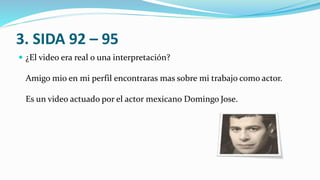 3. SIDA 92 – 95
 ¿El video era real o una interpretación?
Amigo mio en mi perfil encontraras mas sobre mi trabajo como actor.
Es un video actuado por el actor mexicano Domingo Jose.
 
