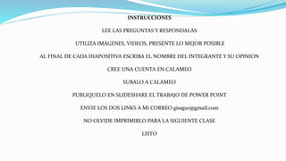 INSTRUCCIONES
LEE LAS PREGUNTAS Y RESPONDALAS
UTILIZA IMÁGENES, VIDEOS, PRESENTE LO MEJOR POSIBLE
AL FINAL DE CADA DIAPOSITIVA ESCRIBA EL NOMBRE DEL INTEGRANTE Y SU OPINION
CREE UNA CUENTA EN CALAMEO
SUBALO A CALAMEO
PUBLIQUELO EN SLIDESHARE EL TRABAJO DE POWER POINT
ENVIE LOS DOS LINKS A MI CORREO gissgur@gmail.com
NO OLVIDE IMPRIMIRLO PARA LA SIGUIENTE CLASE
LISTO
 