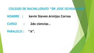 COLEGIO DE BACHILLERATO “DR JOSE OCHOA LEON”
NOMBRE : kevin Steven Armijos Correa
CURSO : 2do ciencias .
PARALELO : ‘’A’’.
 