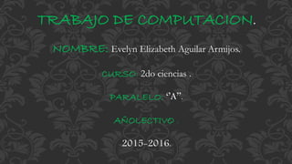 TRABAJO DE COMPUTACION.
NOMBRE: Evelyn Elizabeth Aguilar Armijos.
CURSO: 2do ciencias .
PARALELO: ‘’A’’.
AÑOLECTIVO .
2015-2016.
 