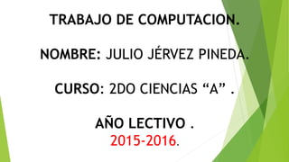TRABAJO DE COMPUTACION.
NOMBRE: JULIO JÉRVEZ PINEDA.
CURSO: 2DO CIENCIAS “A” .
AÑO LECTIVO .
2015-2016.
 