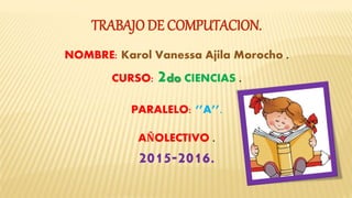 TRABAJO DE COMPUTACION.
NOMBRE: Karol Vanessa Ajila Morocho .
CURSO: 2do CIENCIAS .
PARALELO: ‘’A’’.
AÑOLECTIVO .
2015-2016.
 