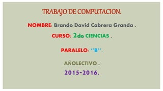 TRABAJO DE COMPUTACION.
NOMBRE: Brando David Cabrera Granda .
CURSO: 2do CIENCIAS .
PARALELO: ‘’B’’.
AÑOLECTIVO .
2015-2016.
 