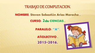 TRABAJO DE COMPUTACION.
NOMBRE: Steven Sebastián Arias Morocho .
CURSO: 2do CIENCIAS .
PARALELO: ‘’A’’.
AÑOLECTIVO .
2015-2016.
 