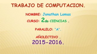 TRABAJO DE COMPUTACION.
NOMBRE: Jonathan Lomas
CURSO: 2do CIENCIAS .
PARALELO: ‘’A’’.
AÑOLECTIVO .
2015-2016.
 