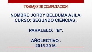 TRABAJO DE COMPUTACION.
NOMBRE:JORDY BELDUMA AJILA.
CURSO: SEGUNDO CIENCIAS .
PARALELO: ‘’B’’.
AÑOLECTIVO .
2015-2016.
 