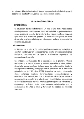 los mismos 40 estudiantes tendrán que terminar haciendo lo único que el
docente les puede ofrecer, por su especialización en un arte.
LA EDUCACIÓN ARTÍSTICA
INTRODUCCIÓN
La educación de los ciudadanos de un país es una de las necesidades
más importantes a satisfacer en cualquier sociedad, lo que se convierte
en un problema esencial de la misma. Una nación moderna requiere
que todos sus miembros posean un nivel cultural que le posibilite
desarrollar una labor eficiente, en ello ocupan un lugar importante los
sistemas educativos.
DESARROLLO
La historia de la educación muestra diferentes criterios pedagógicos
que han tenido lugar en correspondencia con las diversas condiciones
históricas concretas de las épocas y contextos específicos de
concepción y desarrollo.
Los modelos pedagógicos de la educación en la primera infancia
reconocen la actividad estética y artística, que niñas y niños, debían
desarrollar como condición indispensable de su formación, desde la
concepción de Fröebel; pedagogo alemán precursor de la educación
parvulario en 1837 (Bordes, 2007), lo cual se ha venido reforzando
desde entonces mediante investigaciones neuropsicológicas y
educativas que demuestran que la educación artística desarrolla el
pensamiento, y con ello, la productividad y creatividad de las personas
cuando es estimulado desde la infancia; por otra parte las actividades y
expresiones artísticas están estrechamente relacionadas con la
socialización de niñas y niños y favorecen la creación de vínculos
afectivos.
 