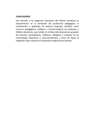 CONCLUSIONES
Con atención a las exigencias educativas del milenio constituye un
requerimiento en la formación del profesional pedagógico, la
incentivación y aplicación de diversos lenguajes artísticos como
recursos pedagógicos, estéticos y transformadores de conductas y
hábitos educativos, que inciden en el desarrollo de procesos grupales
de inclusión, participativos, reflexivos, dialógicos y creativos en las
comunidades educativas y socio-territoriales, a favor de elevar la
calidad de vida y mejoras en la atención integral de los infantes.
 