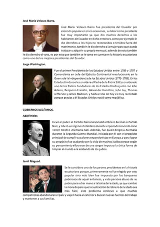 José María Velasco Ibarra.
José María Velasco Ibarra fue presidente del Ecuador por
elección popular en cinco ocasiones, su labor como presidente
fue muy importante ya que dio muchos derechos a los
habitantes de Ecuadorendichoentonces,comoporejemplo:le
dio derechos a los hijos no reconocidos o tenidos fuera del
matrimonio,tambiénle dioderechoalamujerpara que pueda
trabajar y adquirirsu propiomensual,ademásde estotambién
le dio derechoal voto,es por estoque tambiénse le toma en cuentaen la historiaecuatoriana
como uno de los mejores presidentes del Ecuador.
Jorge Washington.
Fue el primer Presidente de los Estados Unidos entre 1789 y 1797 y
Comandante en Jefe del Ejército Continental revolucionario en la
Guerrade laIndependenciade losEstadosUnidos(1775-1783).Enlos
EstadosUnidosse le consideraelPadrede laPatria.56Esconsiderado
uno de los Padres Fundadores de los Estados Unidos junto con John
Adams, Benjamin Franklin, Alexander Hamilton, John Jay, Thomas
Jefferson y James Madison, y hasta el día de hoy es muy recordado
porque gracias a él Estados Unidos nació como república.
GOBIERNOS ILEGÍTIMOS.
Adolf Hitler.
Llevó al poder al Partido Nacionalsocialista Obrero Alemán o Partido
Nazi, y lideróunrégimentotalitariodurante el periodoconocidocomo
Tercer Reich o Alemania nazi. Además, fue quien dirigió a Alemania
durante la Segunda Guerra Mundial, iniciada por él con el propósito
principal de cumplirsus planesexpansionistasenEuropa,y para lograr
su propósitofue acabandocon la vida de muchos judíosporque según
su pensamiento ellos eran de una sangre impura y la única forma de
limpiar al mundo era acabando de los judíos.
Jamil Maguad.
Se le considera uno de los peores presidentesen la historia
ecuatoriana porque, primeramente no fue elegido por voto
popular sino más bien fue impuesto por los banqueros
poderosos de aquel entonces, y esta persona abuso de su
poderpara echar mano a labolsadel estado,ya que cambio
la monedapara que la sustraccióndel dinerodel estadosea
más fácil, este problema conllevo a que muchos
compatriotasabandonaranel país y viajenhaciaal exteriora buscar nuevasfuentesde trabajo
y mantener a sus familias.
 