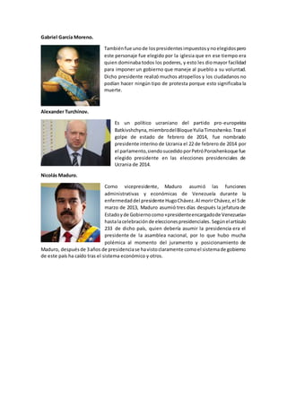 Gabriel García Moreno.
Tambiénfue unode lospresidentesimpuestosynoelegidospero
este personaje fue elegido por la iglesia que en ese tiempo era
quien dominaba todos los poderes, y esto les diomayor facilidad
para imponer un gobierno que maneje al pueblo a su voluntad.
Dicho presidente realizó muchos atropellos y los ciudadanos no
podían hacer ningún tipo de protesta porque esto significaba la
muerte.
Alexander Turchínov.
Es un político ucraniano del partido pro-europeísta
Batkivshchyna,miembrodelBloqueYuliaTimoshenko.Trasel
golpe de estado de febrero de 2014, fue nombrado
presidente interino de Ucrania el 22 de febrero de 2014 por
el parlamento,siendosucedidoporPetróPoroshenkoque fue
elegido presidente en las elecciones presidenciales de
Ucrania de 2014.
Nicolás Maduro.
Como vicepresidente, Maduro asumió las funciones
administrativas y económicas de Venezuela durante la
enfermedaddel presidente HugoChávez.Al morirChávez,el 5de
marzo de 2013, Maduro asumió tres días después la jefatura de
Estadoyde Gobiernocomo«presidenteencargadode Venezuela»
hastalacelebraciónde eleccionespresidenciales. Segúnelartículo
233 de dicho país, quien debería asumir la presidencia era el
presidente de la asamblea nacional, por lo que hubo mucha
polémica al momento del juramento y posicionamiento de
Maduro, despuésde 3años de presidenciase havistoclaramente comoel sistemade gobierno
de este país ha caído tras el sistema económico y otros.
 