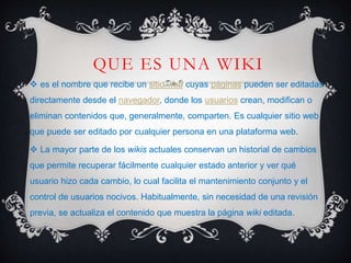 QUE ES UNA WIKI
 es el nombre que recibe un sitio web cuyas páginas pueden ser editadas
directamente desde el navegador, donde los usuarios crean, modifican o
eliminan contenidos que, generalmente, comparten. Es cualquier sitio web
que puede ser editado por cualquier persona en una plataforma web.
 La mayor parte de los wikis actuales conservan un historial de cambios
que permite recuperar fácilmente cualquier estado anterior y ver qué
usuario hizo cada cambio, lo cual facilita el mantenimiento conjunto y el
control de usuarios nocivos. Habitualmente, sin necesidad de una revisión
previa, se actualiza el contenido que muestra la página wiki editada.
 