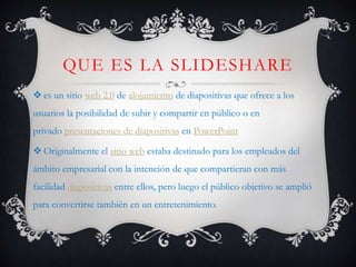 QUE ES LA SLIDESHARE
 es un sitio web 2.0 de alojamiento de diapositivas que ofrece a los
usuarios la posibilidad de subir y compartir en público o en
privado presentaciones de diapositivas en PowerPoint
 Originalmente el sitio web estaba destinado para los empleados del
ámbito empresarial con la intención de que compartieran con más
facilidad diapositivas entre ellos, pero luego el público objetivo se amplió
para convertirse también en un entretenimiento.
 