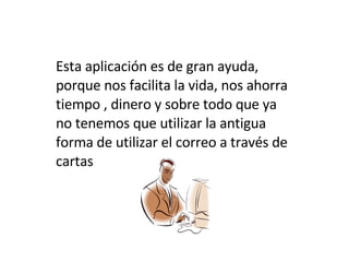 Esta aplicación es de gran ayuda, porque nos facilita la vida, nos ahorra tiempo , dinero y sobre todo que ya no tenemos que utilizar la antigua forma de utilizar el correo a través de cartas