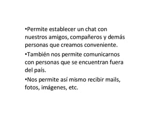 Permite establecer un chat con nuestros amigos, compañeros y demás personas que creamos conveniente. También nos permite comunicarnos con personas que se encuentran fuera del país. Nos permite así mismo recibir mails, fotos, imágenes, etc. 