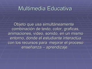 Multimedia Educativa  Objeto que usa simultáneamente combinación de texto, color, graficas, animaciones, video, sonido, en un mismo entorno, donde el estudiante interactúa con los recursos para  mejorar el proceso enseñanza – aprendizaje.  