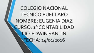 COLEGIO NACIONAL
TECNICO PUELLARO
NOMBRE: EUGENIA DIAZ
CURSO: 1° CONTABILIDAD
LIC: EDWIN SANTIN
FECHA: 14/01/2016
 