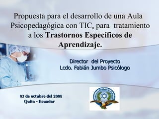 . Director  del Proyecto Lcdo. Fabián Jumbo Psicólogo Propuesta para el desarrollo de una Aula  Psicopedagógica con TIC, para  tratamiento a los  Trastornos Específicos de Aprendizaje. 03 de octubre del 2008 Quito - Ecuador   