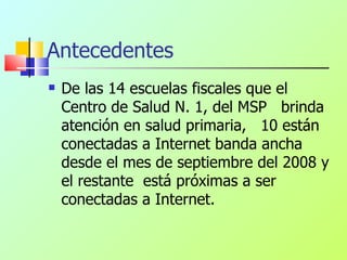 Antecedentes De las 14 escuelas fiscales que el Centro de Salud N. 1, del MSP  brinda atención en salud primaria,  10 están conectadas a Internet banda ancha desde el mes de septiembre del 2008 y el restante  está próximas a ser conectadas a Internet. 